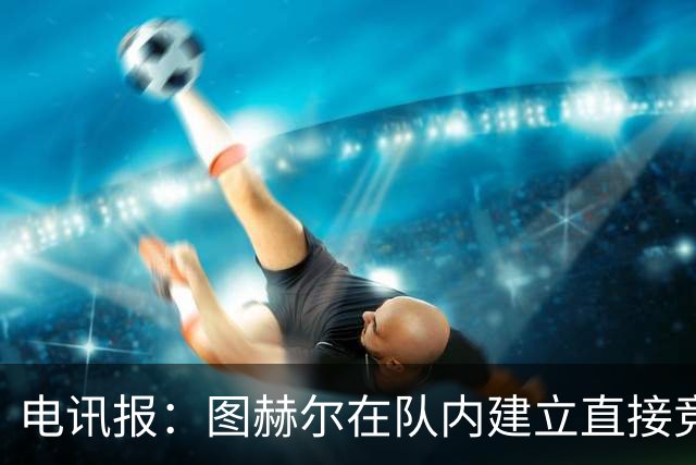电讯报：图赫尔在队内建立直接竞争对手机制，比如贝林和罗杰斯